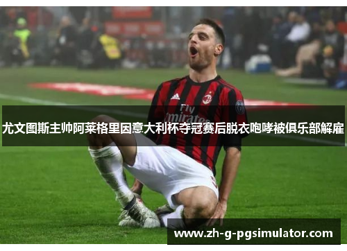 尤文图斯主帅阿莱格里因意大利杯夺冠赛后脱衣咆哮被俱乐部解雇