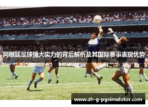 阿根廷足球强大实力的背后解析及其国际赛事表现优势