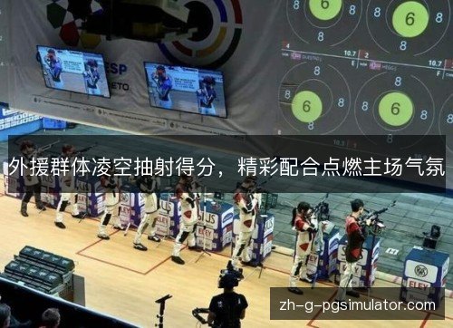 外援群体凌空抽射得分，精彩配合点燃主场气氛